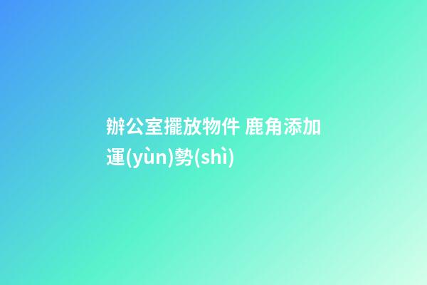 辦公室擺放物件 鹿角添加運(yùn)勢(shì)